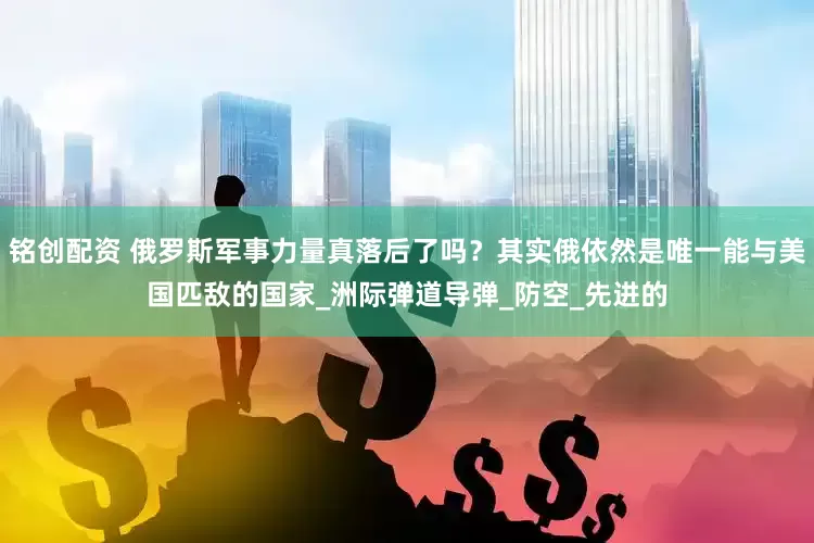 铭创配资 俄罗斯军事力量真落后了吗？其实俄依然是唯一能与美国匹敌的国家_洲际弹道导弹_防空_先进的