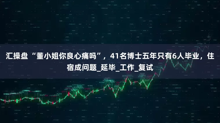 汇操盘 “董小姐你良心痛吗”，41名博士五年只有6人毕业，住宿成问题_延毕_工作_复试