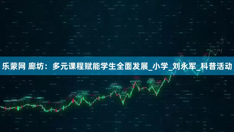 乐蒙网 廊坊：多元课程赋能学生全面发展_小学_刘永军_科普活动