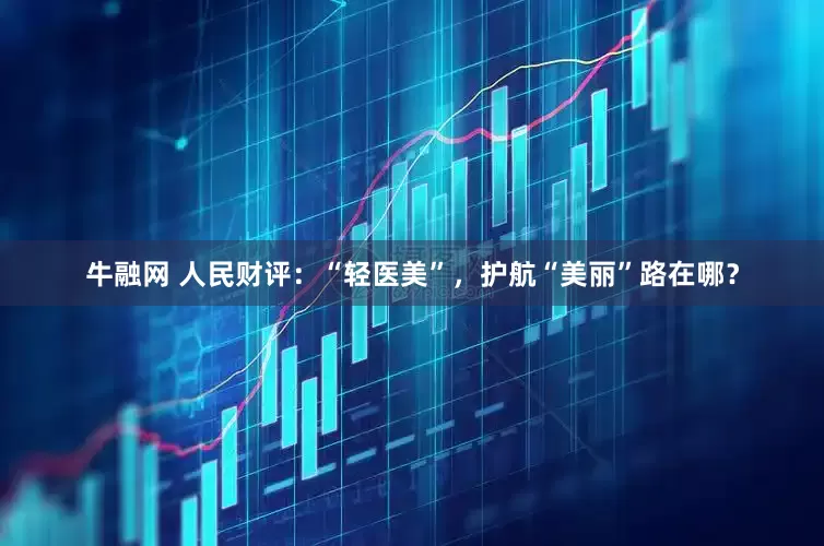 牛融网 人民财评：“轻医美”，护航“美丽”路在哪？