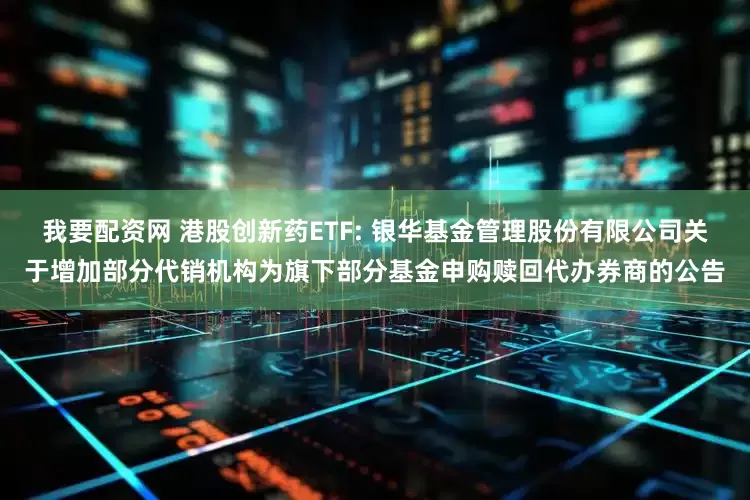 我要配资网 港股创新药ETF: 银华基金管理股份有限公司关于增加部分代销机构为旗下部分基金申购赎回代办券商的公告