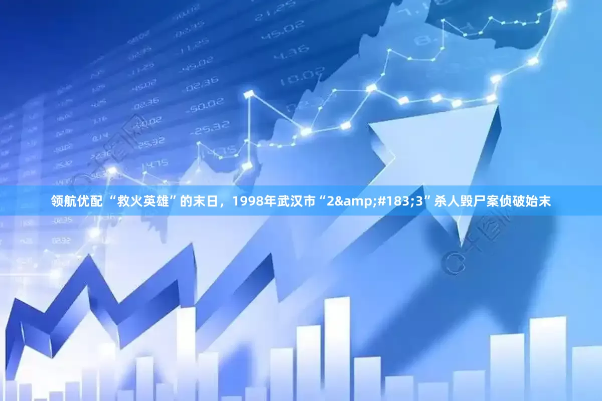 领航优配 “救火英雄”的末日，1998年武汉市“2&#183;3”杀人毁尸案侦破始末