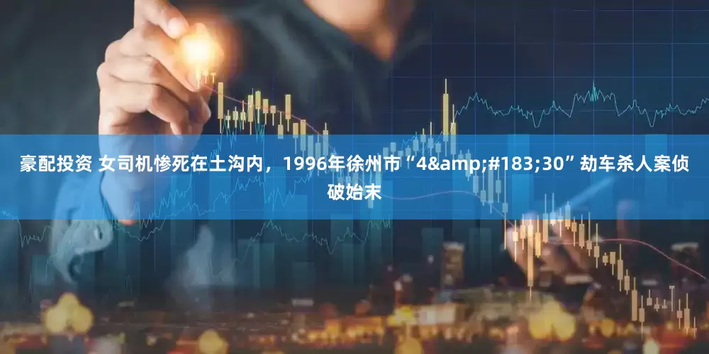 豪配投资 女司机惨死在土沟内，1996年徐州市“4&#183;30”劫车杀人案侦破始末