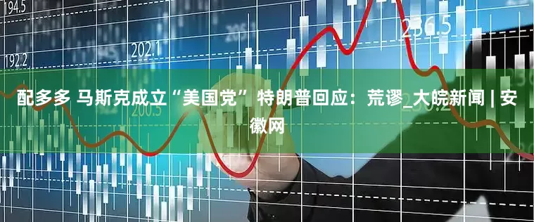 配多多 马斯克成立“美国党” 特朗普回应：荒谬_大皖新闻 | 安徽网