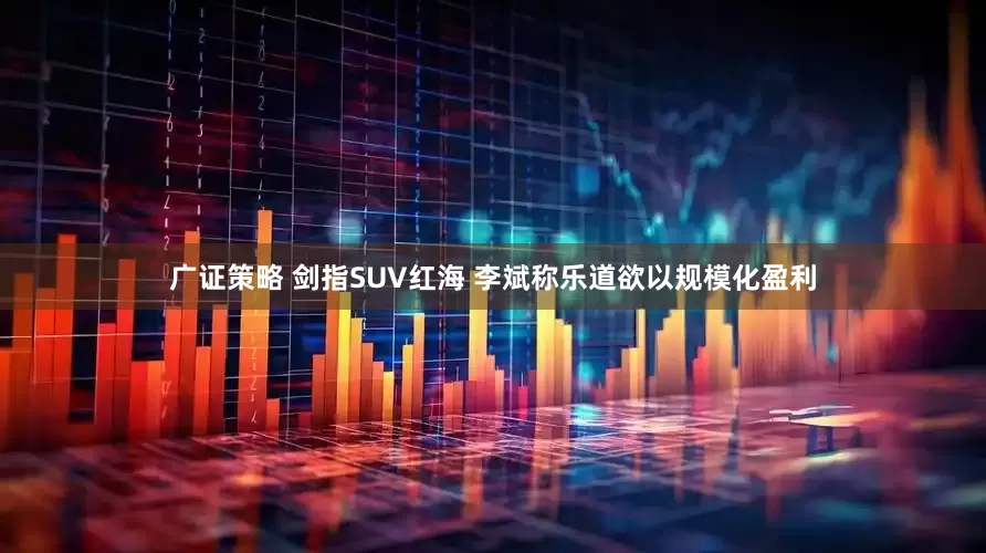 广证策略 剑指SUV红海 李斌称乐道欲以规模化盈利