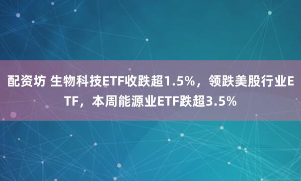配资坊 生物科技ETF收跌超1.5%，领跌美股行业ETF，本周能源业ETF跌超3.5%