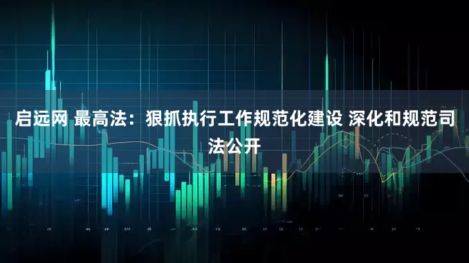 启远网 最高法：狠抓执行工作规范化建设 深化和规范司法公开
