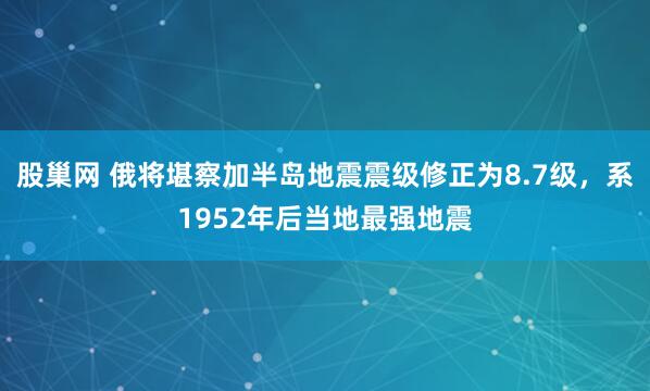 股巢网 俄将堪察加半岛地震震级修正为8.7级，系1952年后当地最强地震