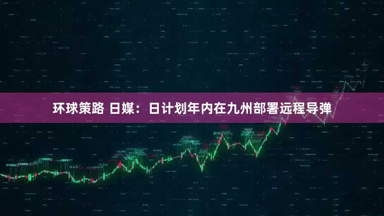 环球策路 日媒：日计划年内在九州部署远程导弹