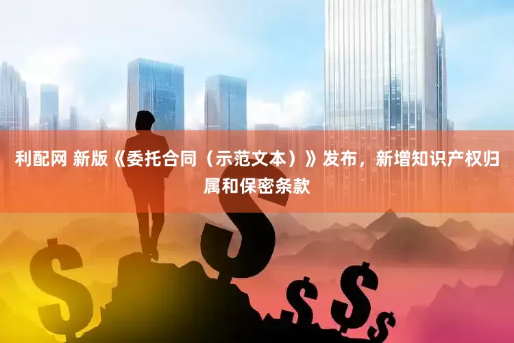 利配网 新版《委托合同（示范文本）》发布，新增知识产权归属和保密条款