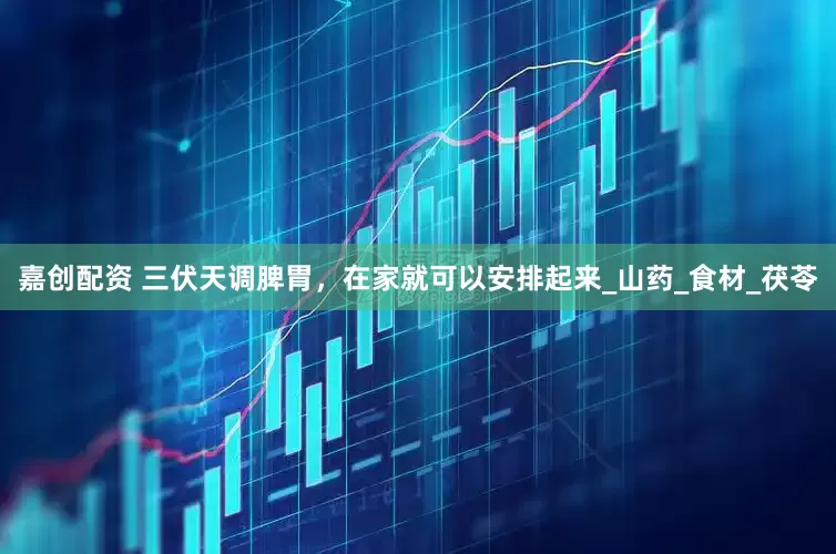 嘉创配资 三伏天调脾胃，在家就可以安排起来_山药_食材_茯苓