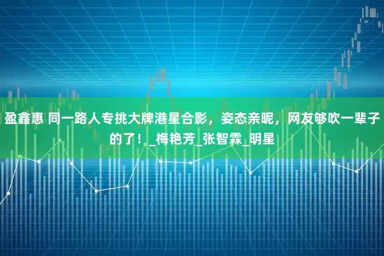 盈鑫惠 同一路人专挑大牌港星合影，姿态亲昵，网友够吹一辈子的了！_梅艳芳_张智霖_明星