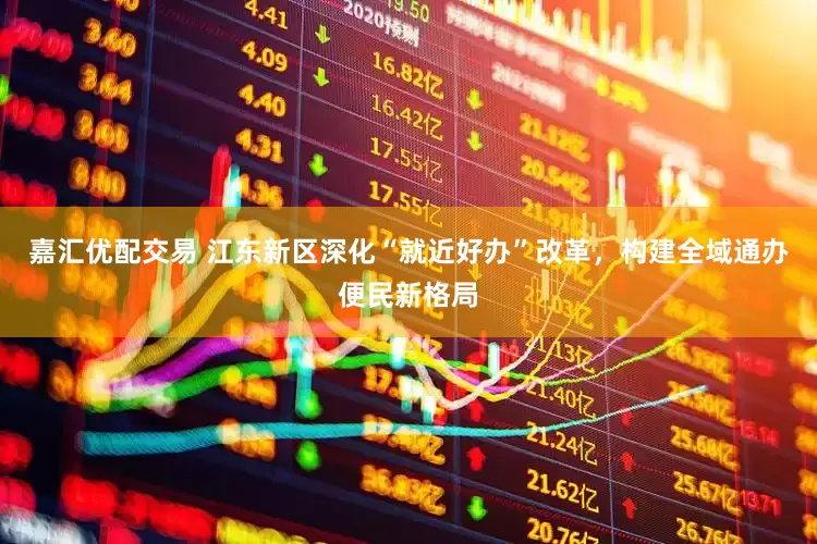 嘉汇优配交易 江东新区深化“就近好办”改革，构建全域通办便民新格局