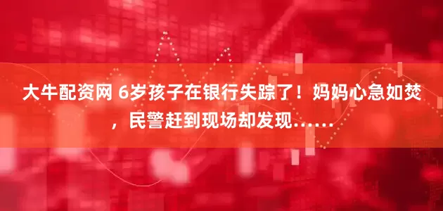 大牛配资网 6岁孩子在银行失踪了！妈妈心急如焚，民警赶到现场却发现……