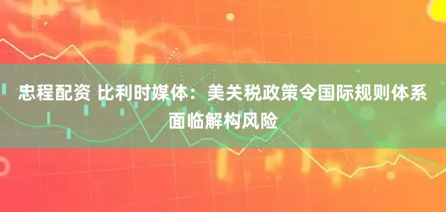 忠程配资 比利时媒体：美关税政策令国际规则体系面临解构风险