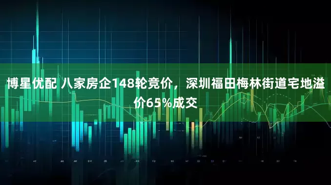 博星优配 八家房企148轮竞价，深圳福田梅林街道宅地溢价65%成交